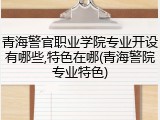 青海警官职业学院专业开设有哪些,特色在哪(青海警院专业特色)
