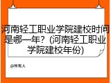 河南轻工职业学院建校时间是哪一年？(河南轻工职业学院建校年份)