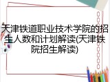 天津铁道职业技术学院的招生人数和计划解读(天津铁院招生解读)
