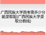 广西民族大学高考需多少分能录取呢(广西民族大学录取分数线)
