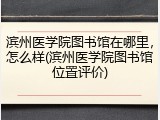 滨州医学院图书馆在哪里，怎么样(滨州医学院图书馆位置评价)