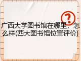 广西大学图书馆在哪里，怎么样(西大图书馆位置评价)