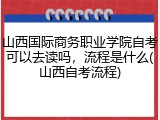 山西国际商务职业学院自考可以去读吗，流程是什么(山西自考流程)