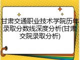 甘肃交通职业技术学院历年录取分数线深度分析(甘肃交院录取分析)
