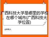 广西科技大学是哪里的学校，在哪个城市(广西科技大学位置)