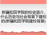 新疆和田学院的校史简介，什么历史与社会背景下建校的(新疆和田学院建校背景)