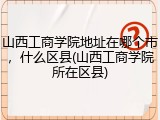 山西工商学院地址在哪个市，什么区县(山西工商学院所在区县)