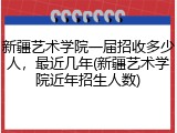 新疆艺术学院一届招收多少人，最近几年(新疆艺术学院近年招生人数)