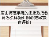 唐山师范学院的思想政治教育怎么样(唐山师院思政教育评价)