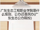 广东生态工程职业学院是什么级别，公办还是民办(广东生态公办院校)