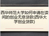 西华师范大学如何申请在读间的创业无息贷款(西华大学创业贷款)
