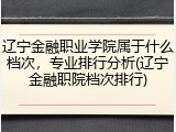 辽宁金融职业学院属于什么档次，专业排行分析(辽宁金融职院档次排行)