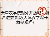 天津农学院对外开放吗，能否进去参观(天津农学院开放参观吗)