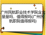广州民航职业技术学院含金量量吗，值得报吗(广州民航职院值得报吗)