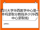 四川大学华西医学中心是一本吗录取分数线多少(华西中心录取线)