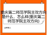 重庆第二师范学院主攻方向是什么，怎么样(重庆第二师范学院主攻方向)