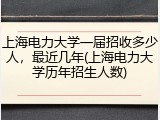 上海电力大学一届招收多少人，最近几年(上海电力大学历年招生人数)