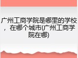 广州工商学院是哪里的学校，在哪个城市(广州工商学院在哪)