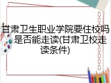 甘肃卫生职业学院要住校吗，是否能走读(甘肃卫校走读条件)