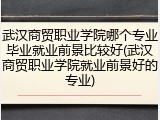 武汉商贸职业学院哪个专业毕业就业前景比较好(武汉商贸职业学院就业前景好的专业)