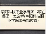阜阳科技职业学院图书馆在哪里，怎么样(阜阳科技职业学院图书馆位置)
