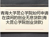 青海大学昆仑学院如何申请在读间的创业无息贷款(青大昆仑学院创业贷款)