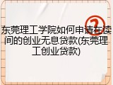 东莞理工学院如何申请在读间的创业无息贷款(东莞理工创业贷款)