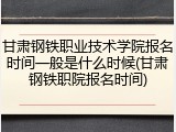 甘肃钢铁职业技术学院报名时间一般是什么时候(甘肃钢铁职院报名时间)