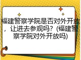 福建警察学院是否对外开放，让进去参观吗？(福建警察学院对外开放吗)