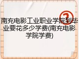 南充电影工业职业学院到毕业要花多少学费(南充电影学院学费)