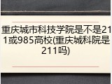重庆城市科技学院是不是211或985高校(重庆城科院是211吗)