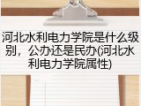 河北水利电力学院是什么级别，公办还是民办(河北水利电力学院属性)