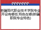 新疆现代职业技术学院专业开设有哪些,特色在哪(新疆职院专业特色)