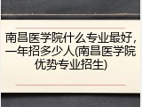 南昌医学院什么专业最好，一年招多少人(南昌医学院优势专业招生)