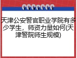天津公安警官职业学院有多少学生，师资力量如何(天津警院师生规模)