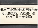 北京工业职业技术学院自考可以去读吗，流程是什么(北京工业自考流程)