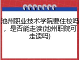 池州职业技术学院要住校吗，是否能走读(池州职院可走读吗)