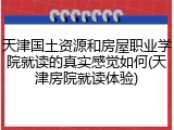天津国土资源和房屋职业学院就读的真实感觉如何(天津房院就读体验)