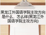 黑龙江外国语学院主攻方向是什么，怎么样(黑龙江外国语学院主攻方向)