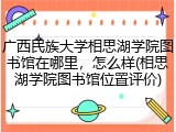 广西民族大学相思湖学院图书馆在哪里，怎么样(相思湖学院图书馆位置评价)
