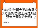上海对外经贸大学高考需多少分能录取呢(上海对外经贸大学录取分数线)