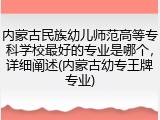 内蒙古民族幼儿师范高等专科学校最好的专业是哪个，详细阐述(内蒙古幼专王牌专业)