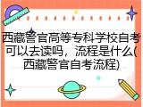 西藏警官高等专科学校自考可以去读吗，流程是什么(西藏警官自考流程)