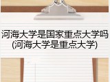 河海大学是国家重点大学吗(河海大学是重点大学)