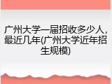 广州大学一届招收多少人，最近几年(广州大学近年招生规模)