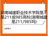 湖南城建职业技术学院是不是211或985高校(湖南城建是211/985吗)