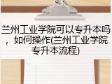兰州工业学院可以专升本吗，如何操作(兰州工业学院专升本流程)