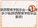 陕西警察学院毕业一般工资多少钱(陕西警察学院毕业薪资)