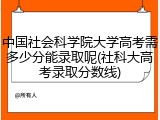 中国社会科学院大学高考需多少分能录取呢(社科大高考录取分数线)