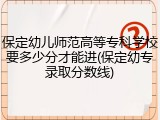 保定幼儿师范高等专科学校要多少分才能进(保定幼专录取分数线)